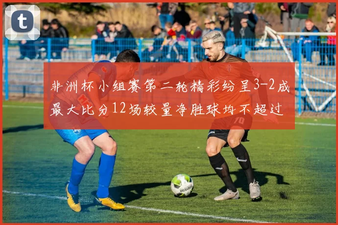 非洲杯小组赛第二轮精彩纷呈3-2成最大比分12场较量净胜球均不超过1球