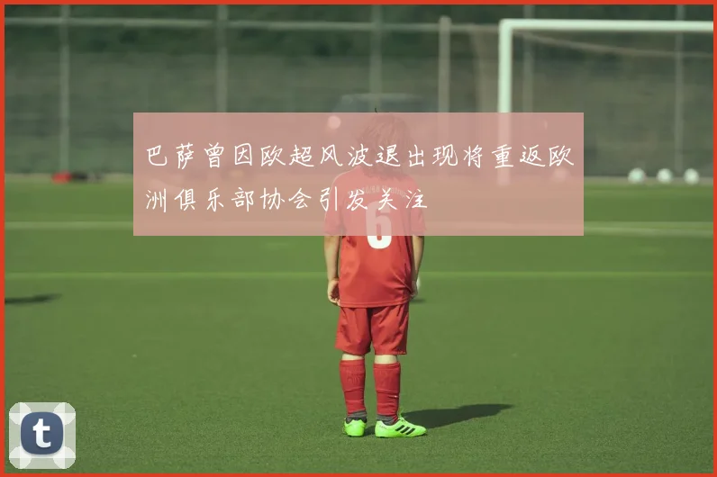 巴萨曾因欧超风波退出现将重返欧洲俱乐部协会引发关注