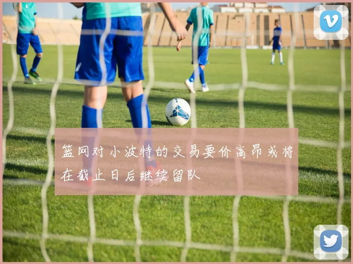 篮网对小波特的交易要价高昂或将在截止日后继续留队