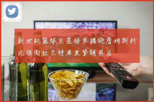 新世纪篮球巨星榜单揭晓詹姆斯科比领衔杜兰特库里紧随其后