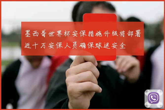 墨西哥世界杯安保措施升级将部署近十万安保人员确保球迷安全