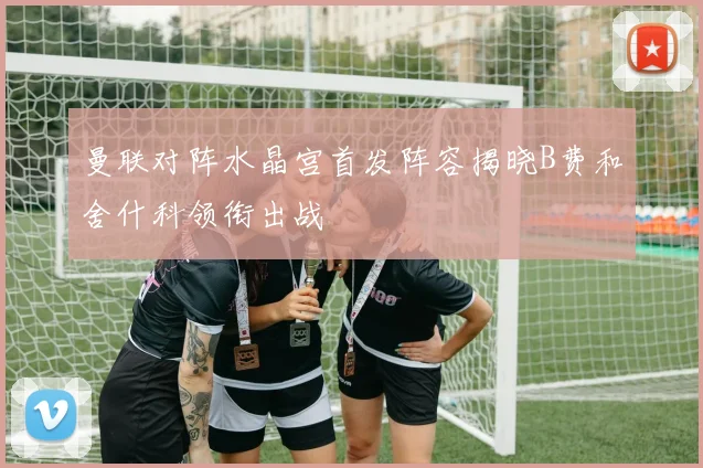 曼联对阵水晶宫首发阵容揭晓B费和舍什科领衔出战