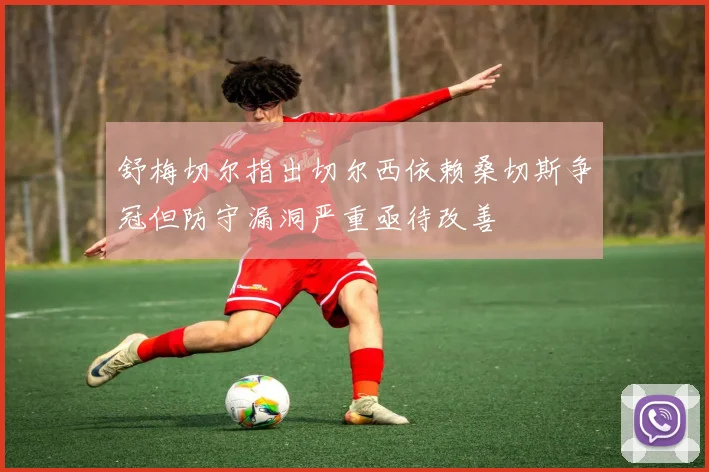 舒梅切尔指出切尔西依赖桑切斯争冠但防守漏洞严重亟待改善