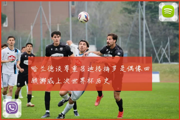 哈兰德谈尊重吕迪格梅罗是偶像回顾挪威上次世界杯历史