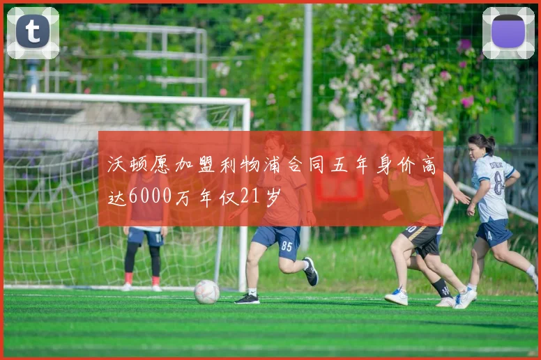 沃顿愿加盟利物浦合同五年身价高达6000万年仅21岁