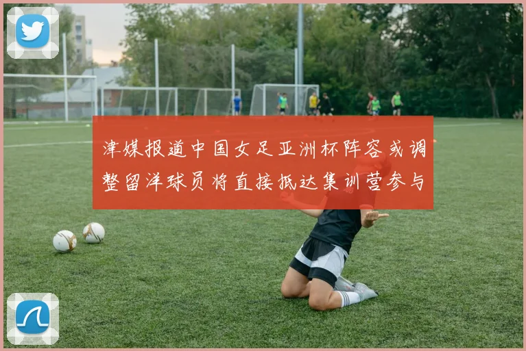 津媒报道中国女足亚洲杯阵容或调整留洋球员将直接抵达集训营参与备战