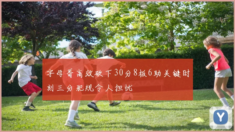 字母哥高效砍下30分8板6助关键时刻三分犯规令人担忧