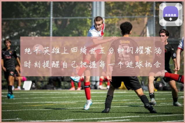 绝平英雄上田绮世五分钟闪耀赛场时刻提醒自己把握每一个进球机会