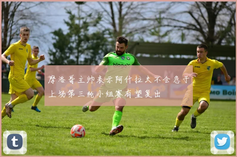 摩洛哥主帅表示阿什拉夫不会急于上场第三轮小组赛有望复出