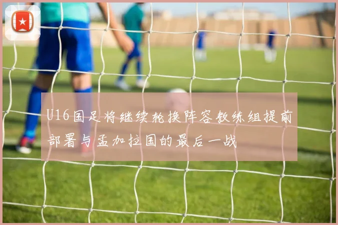 U16国足将继续轮换阵容教练组提前部署与孟加拉国的最后一战