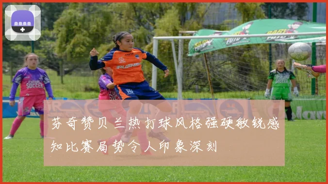 芬奇赞贝兰热打球风格强硬敏锐感知比赛局势令人印象深刻