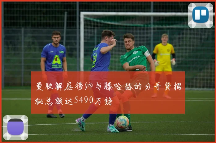 曼联解雇穆帅与滕哈赫的分手费揭秘总额达5490万镑