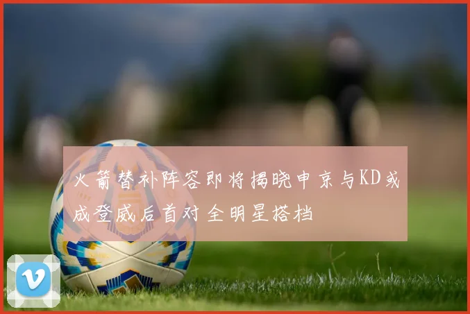 火箭替补阵容即将揭晓申京与KD或成登威后首对全明星搭档